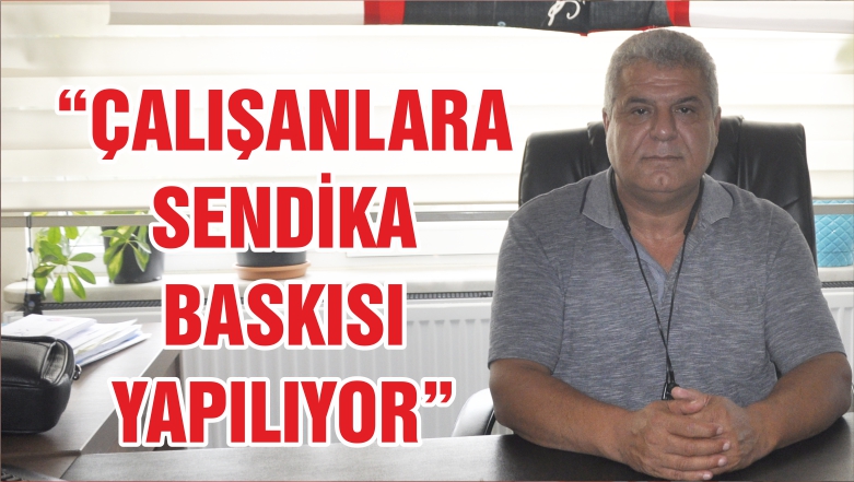 ÇALIŞANLARA SENDİKA BASKISI YAPILIYOR